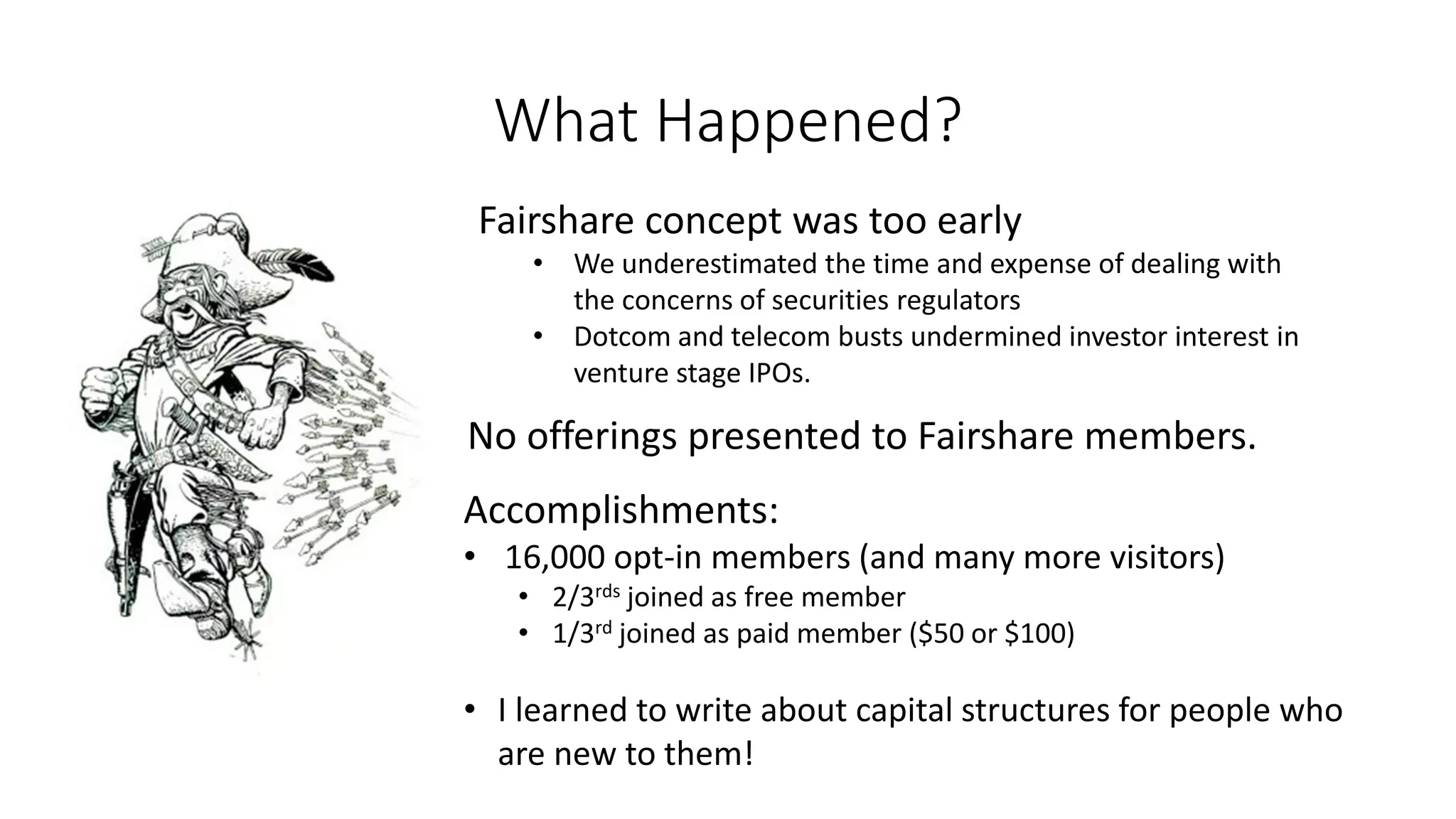 What Happened?
Fairshare concept was too early
• We underestimated the time and expense of dealing with
the concerns of securities regulators
• Dotcom and telecom busts undermined investor interest in
venture stage IPOs.
Accomplishments:
• 16,000 opt-in members (and many more visitors)
• 2/3rds joined as free member
• 1/3rd joined as paid member ($50 or $100)
• I learned to write about capital structures for people who
are new to them!
No offerings presented to Fairshare members.
 