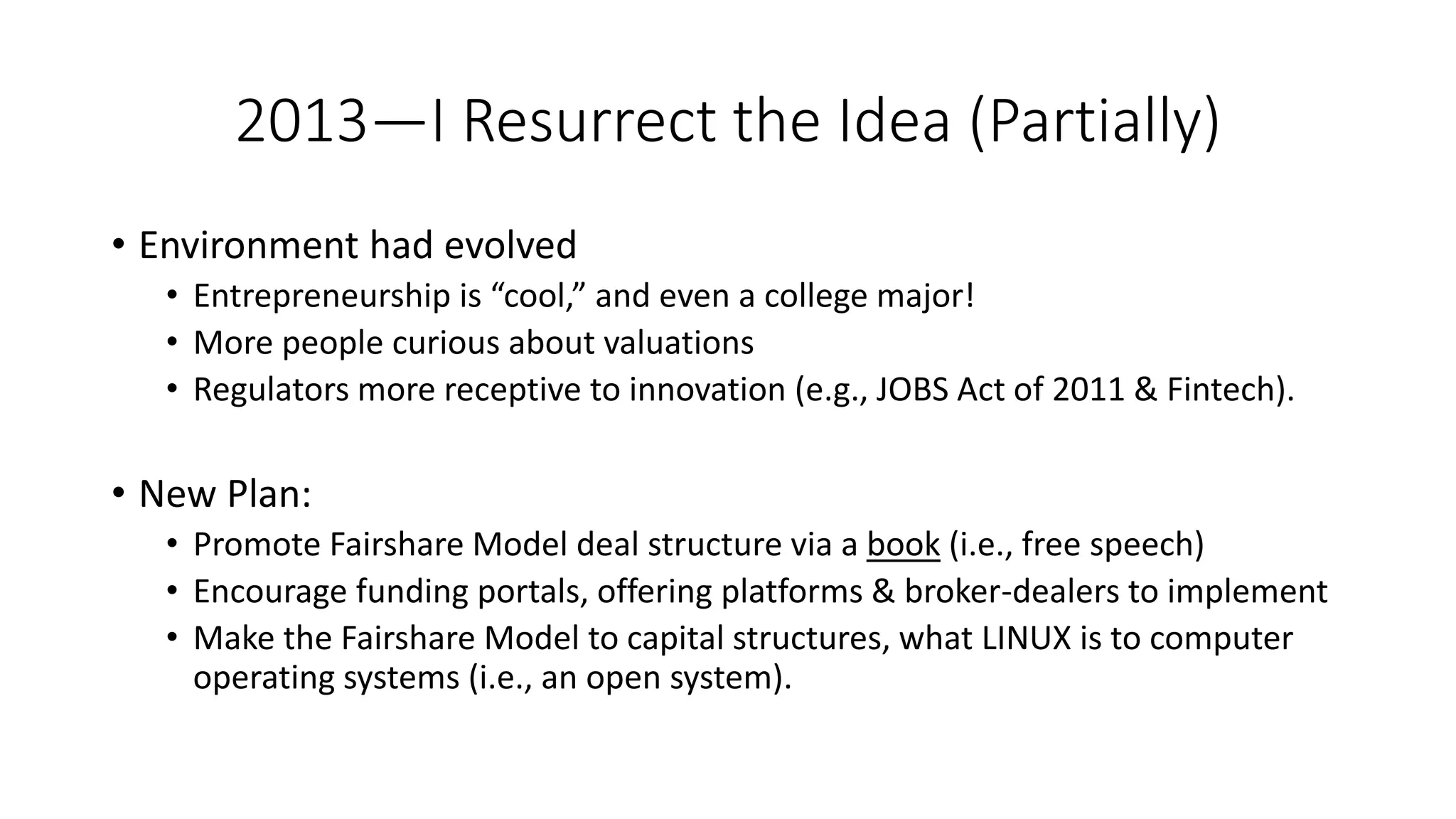 2013—I Resurrect the Idea (Partially)
• Environment had evolved
• Entrepreneurship is “cool,” and even a college major!
• More people curious about valuations
• Regulators more receptive to innovation (e.g., JOBS Act of 2011 & Fintech).
• New Plan:
• Promote Fairshare Model deal structure via a book (i.e., free speech)
• Encourage funding portals, offering platforms & broker-dealers to implement
• Make the Fairshare Model to capital structures, what LINUX is to computer
operating systems (i.e., an open system).
 