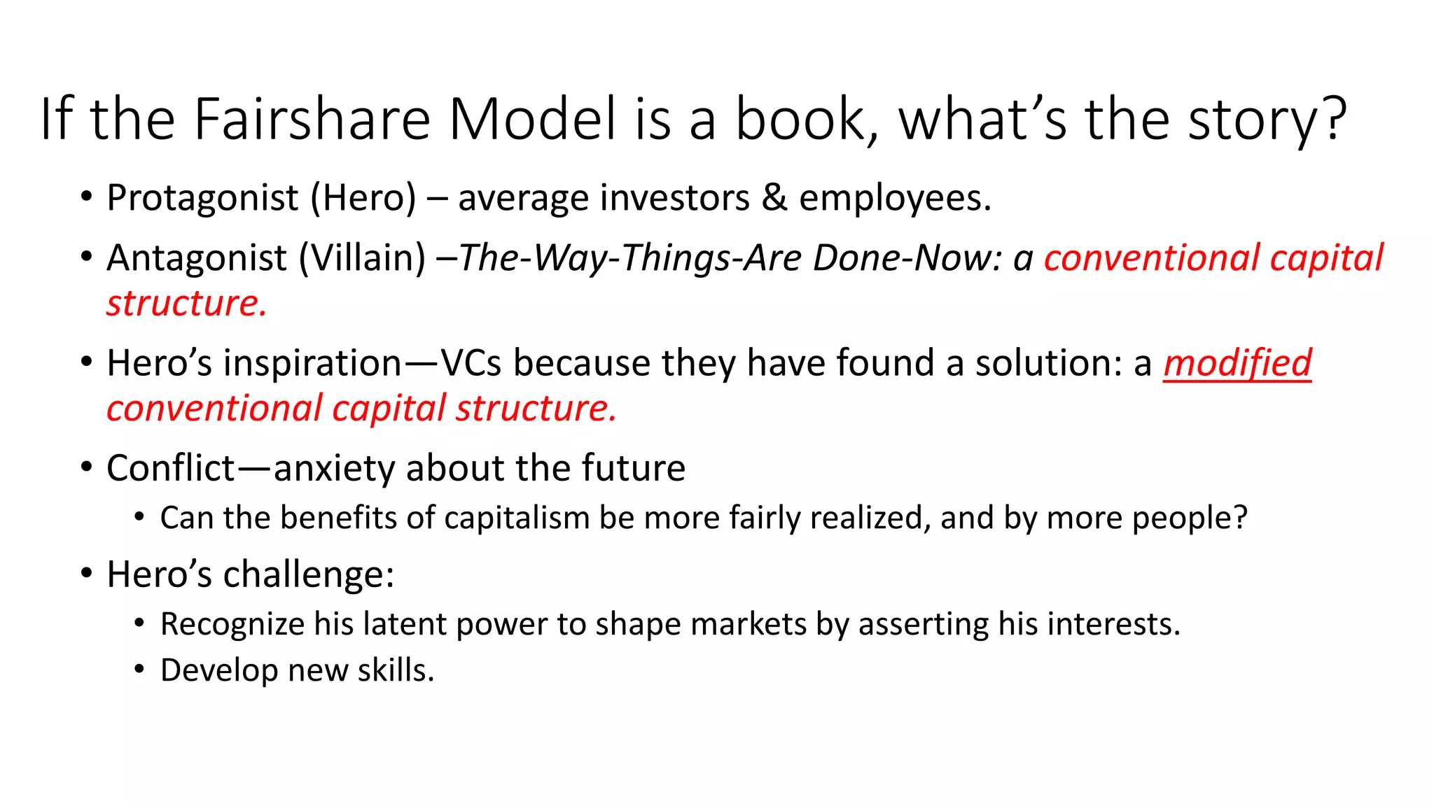If the Fairshare Model is a book, what’s the story?
• Protagonist (Hero) – average investors & employees.
• Antagonist (Villain) –The-Way-Things-Are Done-Now: a conventional capital
structure.
• Hero’s inspiration—VCs because they have found a solution: a modified
conventional capital structure.
• Conflict—anxiety about the future
• Can the benefits of capitalism be more fairly realized, and by more people?
• Hero’s challenge:
• Recognize his latent power to shape markets by asserting his interests.
• Develop new skills.
 