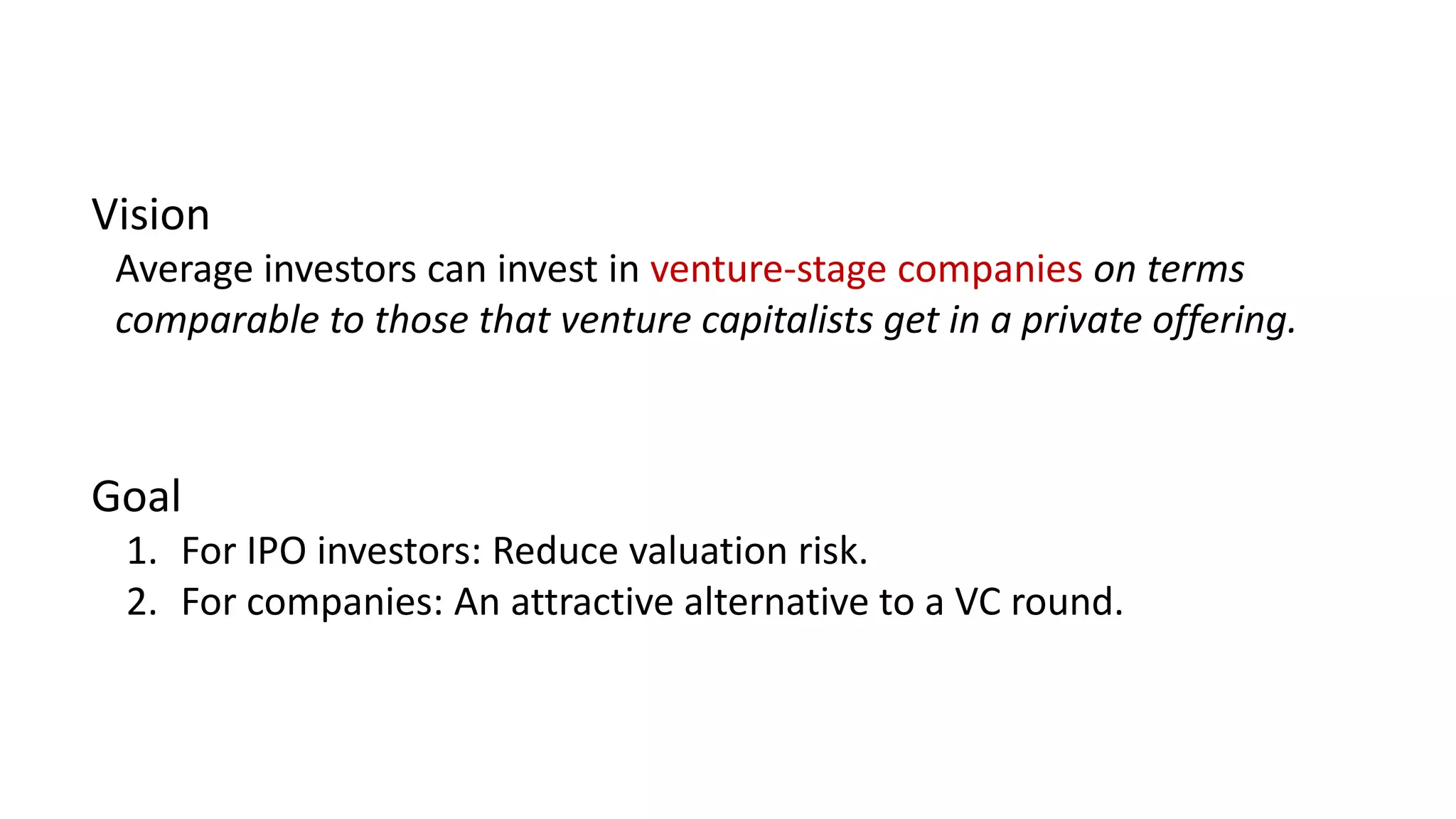 Vision
Average investors can invest in venture-stage companies on terms
comparable to those that venture capitalists get in a private offering.
Goal
1. For IPO investors: Reduce valuation risk.
2. For companies: An attractive alternative to a VC round.
 
