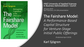 The Fairshare Model:
A Performance-Based
Capital Structure
for Venture-Stage
Initial Public Offerings
(Published April 2019)
Karl Sjögren
HWZ University of Applied Sciences
In Business Administration—Zurich
19 June 2019
San Francisco, CA USA presentation
 