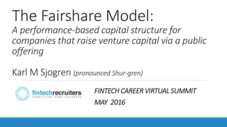 The Fairshare Model:
A performance-based capital structure for
companies that raise venture capital via a public
offering
Karl M Sjogren (pronounced Shur-gren)
FINTECH CAREER VIRTUAL SUMMIT
MAY 2016
 