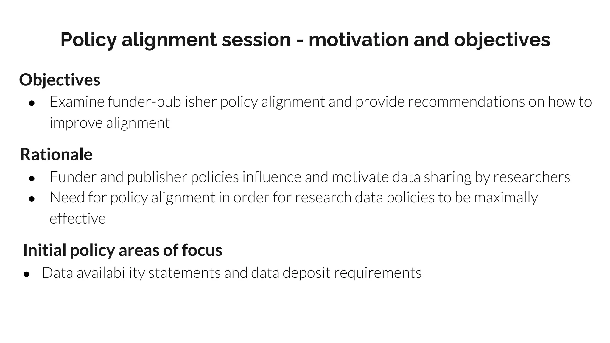 Policy alignment session - motivation and objectives
Objectives
● Examine funder-publisher policy alignment and provide recommendations on how to
improve alignment
Rationale
● Funder and publisher policies influence and motivate data sharing by researchers
● Need for policy alignment in order for research data policies to be maximally
effective
Initial policy areas of focus
● Data availability statements and data deposit requirements
 