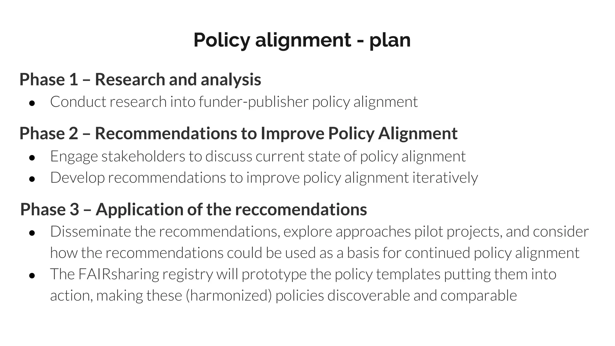 Policy alignment - plan
Phase 1 – Research and analysis
● Conduct research into funder-publisher policy alignment
Phase 2 – Recommendations to Improve Policy Alignment
● Engage stakeholders to discuss current state of policy alignment
● Develop recommendations to improve policy alignment iteratively
Phase 3 – Application of the reccomendations
● Disseminate the recommendations, explore approaches pilot projects, and consider
how the recommendations could be used as a basis for continued policy alignment
● The FAIRsharing registry will prototype the policy templates putting them into
action, making these (harmonized) policies discoverable and comparable
 