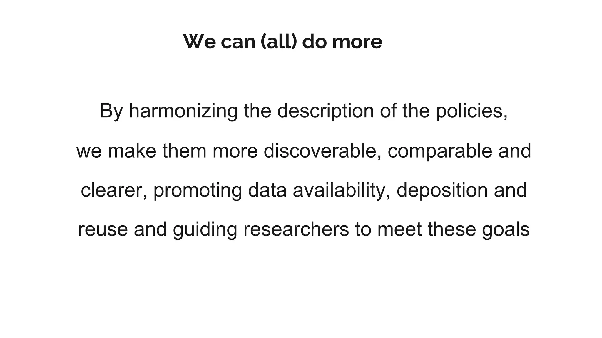 We can (all) do more
By harmonizing the description of the policies,
we make them more discoverable, comparable and
clearer, promoting data availability, deposition and
reuse and guiding researchers to meet these goals
 