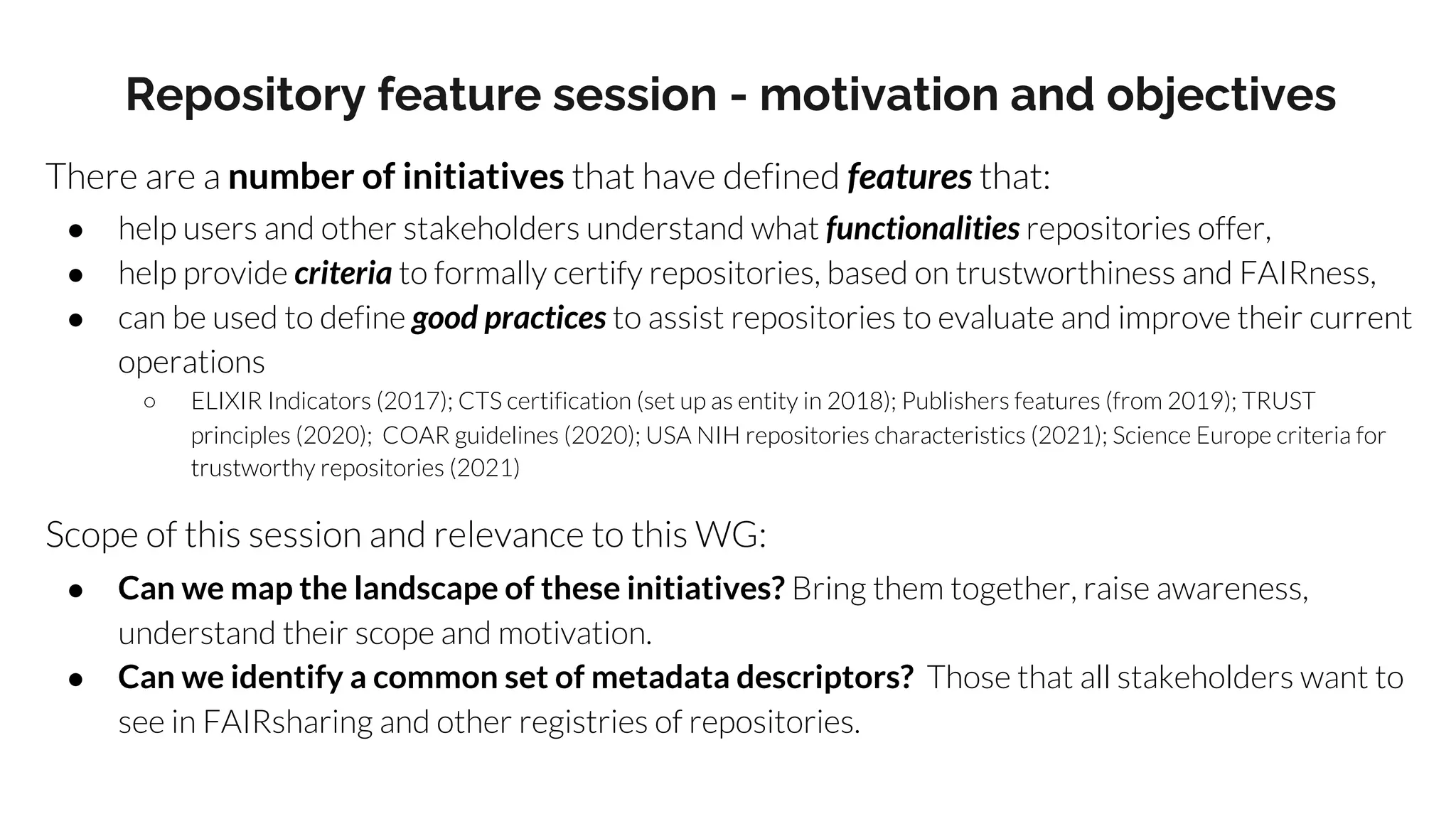 Repository feature session - motivation and objectives
There are a number of initiatives that have defined features that:
● help users and other stakeholders understand what functionalities repositories offer,
● help provide criteria to formally certify repositories, based on trustworthiness and FAIRness,
● can be used to define good practices to assist repositories to evaluate and improve their current
operations
○ ELIXIR Indicators (2017); CTS certification (set up as entity in 2018); Publishers features (from 2019); TRUST
principles (2020); COAR guidelines (2020); USA NIH repositories characteristics (2021); Science Europe criteria for
trustworthy repositories (2021)
Scope of this session and relevance to this WG:
● Can we map the landscape of these initiatives? Bring them together, raise awareness,
understand their scope and motivation.
● Can we identify a common set of metadata descriptors? Those that all stakeholders want to
see in FAIRsharing and other registries of repositories.
 