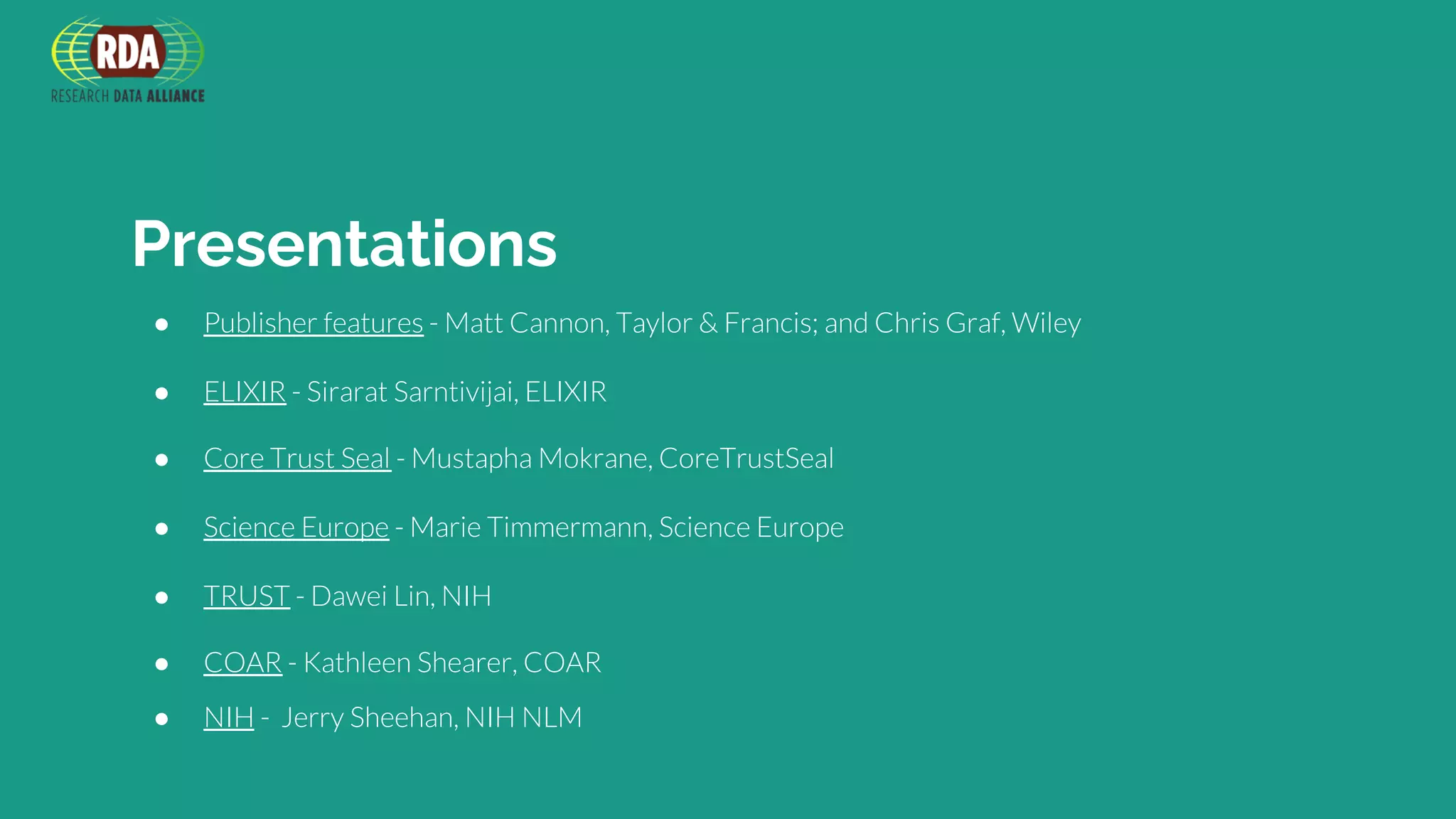 Presentations
● Publisher features - Matt Cannon, Taylor & Francis; and Chris Graf, Wiley
● ELIXIR - Sirarat Sarntivijai, ELIXIR
● Core Trust Seal - Mustapha Mokrane, CoreTrustSeal
● Science Europe - Marie Timmermann, Science Europe
● TRUST - Dawei Lin, NIH
● COAR - Kathleen Shearer, COAR
● NIH - Jerry Sheehan, NIH NLM
 