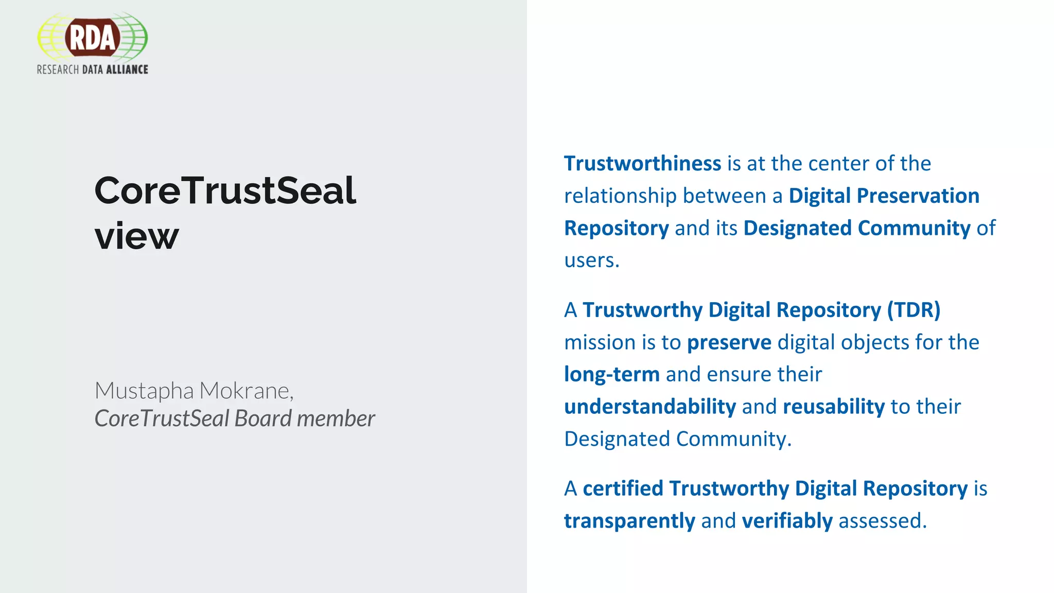 CoreTrustSeal
view
Mustapha Mokrane,
CoreTrustSeal Board member
Trustworthiness is at the center of the
relationship between a Digital Preservation
Repository and its Designated Community of
users.
A Trustworthy Digital Repository (TDR)
mission is to preserve digital objects for the
long-term and ensure their
understandability and reusability to their
Designated Community.
A certified Trustworthy Digital Repository is
transparently and verifiably assessed.
 