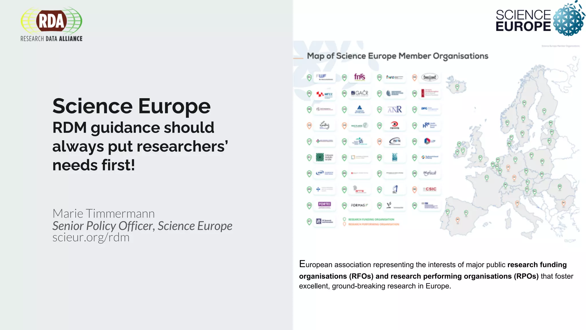 Science Europe
RDM guidance should
always put researchers’
needs first!
Marie Timmermann
Senior Policy Officer, Science Europe
scieur.org/rdm
European association representing the interests of major public research funding
organisations (RFOs) and research performing organisations (RPOs) that foster
excellent, ground-breaking research in Europe.
 