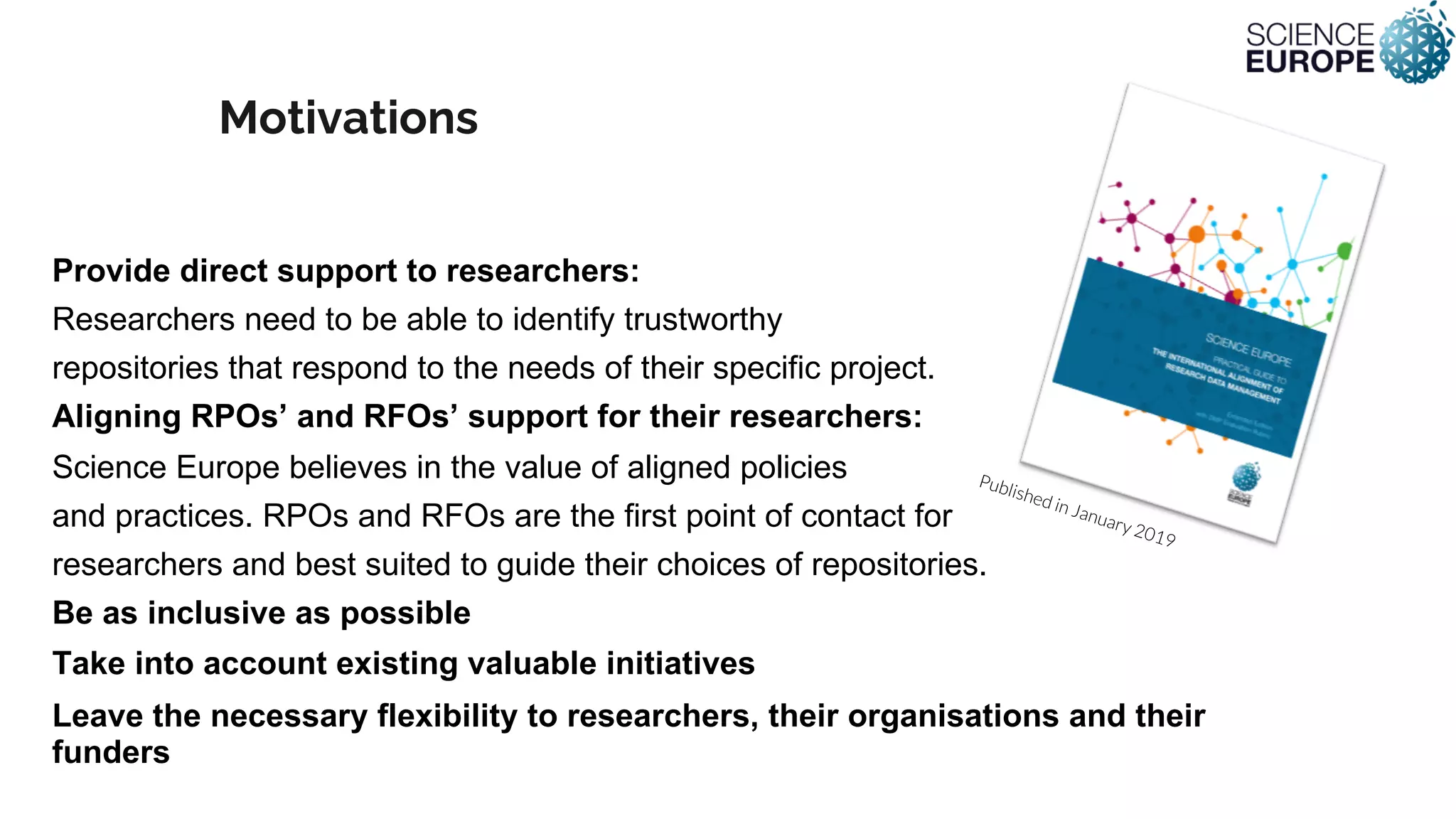 Motivations
Provide direct support to researchers:
Researchers need to be able to identify trustworthy
repositories that respond to the needs of their specific project.
Aligning RPOs’ and RFOs’ support for their researchers:
Science Europe believes in the value of aligned policies
and practices. RPOs and RFOs are the first point of contact for
researchers and best suited to guide their choices of repositories.
Be as inclusive as possible
Take into account existing valuable initiatives
Leave the necessary flexibility to researchers, their organisations and their
funders
Published in January 2019
 