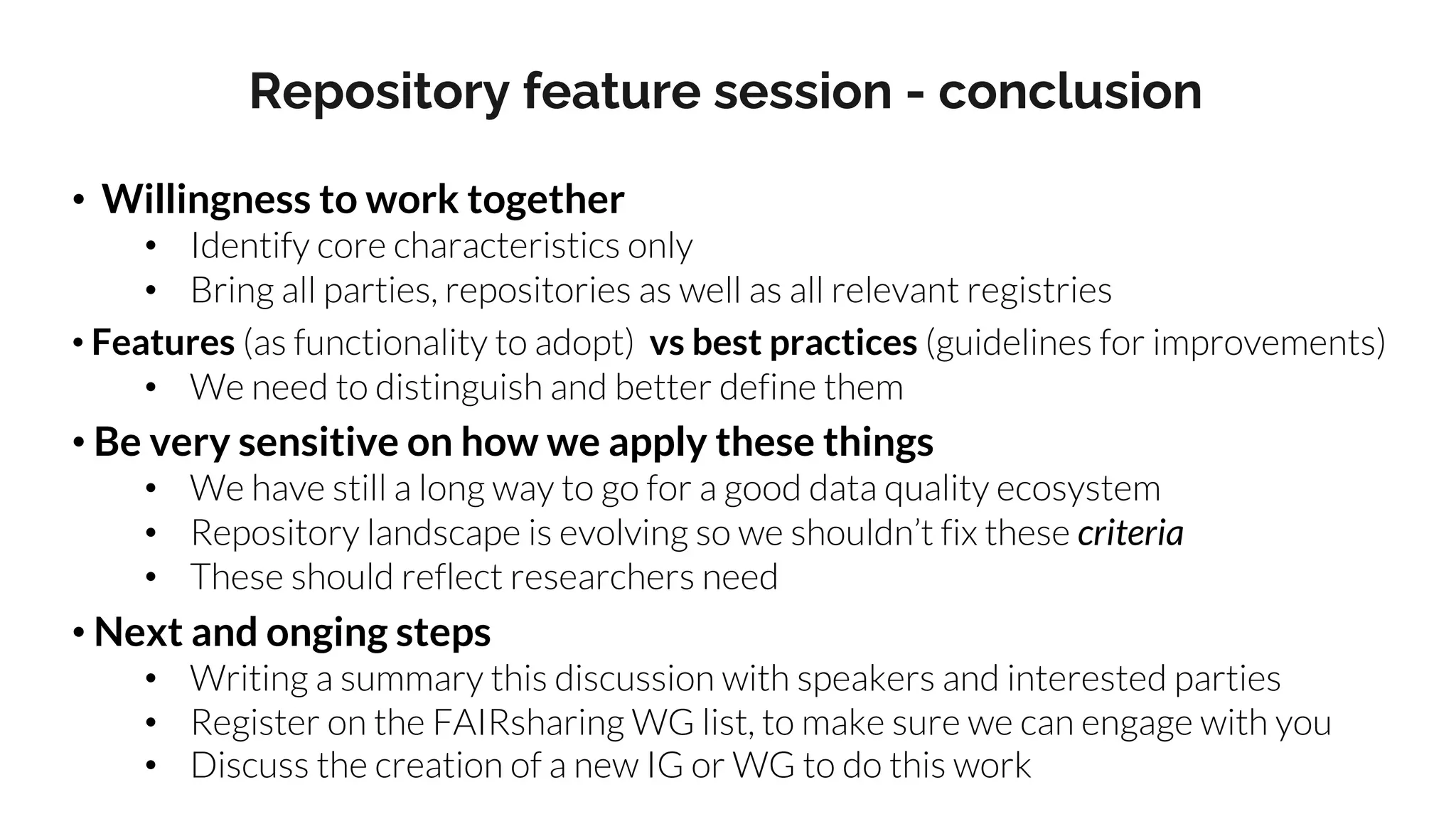 • Willingness to work together
• Identify core characteristics only
• Bring all parties, repositories as well as all relevant registries
• Features (as functionality to adopt) vs best practices (guidelines for improvements)
• We need to distinguish and better define them
• Be very sensitive on how we apply these things
• We have still a long way to go for a good data quality ecosystem
• Repository landscape is evolving so we shouldn’t fix these criteria
• These should reflect researchers need
• Next and onging steps
• Writing a summary this discussion with speakers and interested parties
• Register on the FAIRsharing WG list, to make sure we can engage with you
• Discuss the creation of a new IG or WG to do this work
Repository feature session - conclusion
 