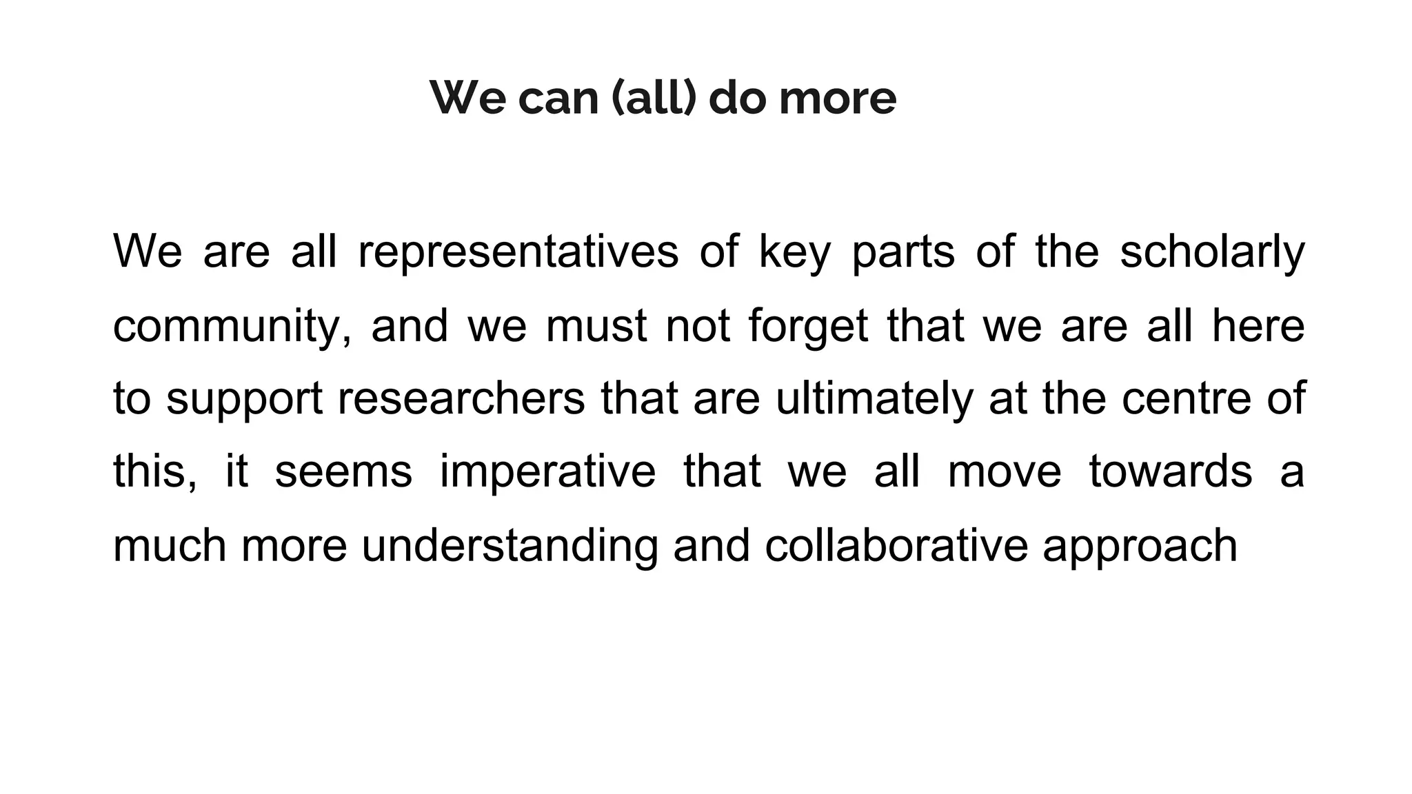 We are all representatives of key parts of the scholarly
community, and we must not forget that we are all here
to support researchers that are ultimately at the centre of
this, it seems imperative that we all move towards a
much more understanding and collaborative approach
We can (all) do more
 