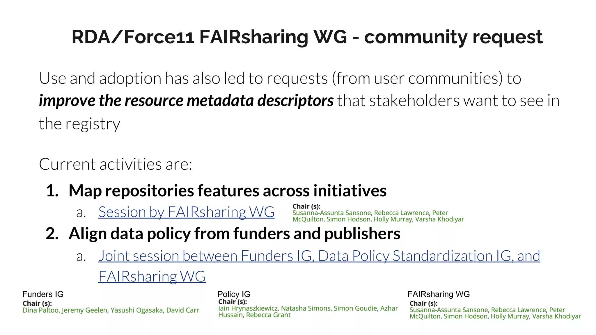 RDA/Force11 FAIRsharing WG - community request
Use and adoption has also led to requests (from user communities) to
improve the resource metadata descriptors that stakeholders want to see in
the registry
Current activities are:
1. Map repositories features across initiatives
a. Session by FAIRsharing WG
2. Align data policy from funders and publishers
a. Joint session between Funders IG, Data Policy Standardization IG, and
FAIRsharing WG
Funders IG Policy IG FAIRsharing WG
 