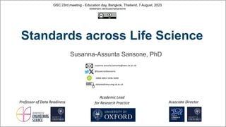 GSC 23rd meeting - Education day, Bangkok, Thailand, 7 August, 2023
slideshare.net/SusannaSansone
Academic Lead
for Research Practice
Professor of Data Readiness
Susanna-Assunta Sansone, PhD
Associate Director
0000-0001-5306-5690
@SusannaASansone
susanna-assunta.sansone@oerc.ox.ac.uk
datareadiness.eng.ox.ac.uk
Standards across Life Science
 