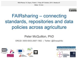 FAIRsharing – connecting
standards, repositories and data
policies across agriculture
Peter McQuilton, PhD
ORCiD: 0000-0003-2687-1982 | Twitter: @Drosophilic
RDA Plenary 14, Espoo, Finland – Friday 25th October, 2019 - Breakout 8
Slides: 10 mins
https://datareadiness.eng.ox.ac.uk
 