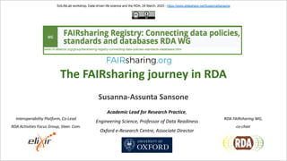 The FAIRsharing journey in RDA
Susanna-Assunta Sansone
SciLifeLab workshop, Data-driven life science and the RDA, 24 March, 2023 - https://www.slideshare.net/SusannaSansone
Academic Lead for Research Practice,
Engineering Science, Professor of Data Readiness
Oxford e-Research Centre, Associate Director
Interoperability Platform, Co-Lead
RDA Activities Focus Group, Steer. Com.
RDA FAIRsharing WG,
co-chair
www.rd-alliance.org/group/fairsharing-registry-connecting-data-policies-standards-databases.html
 