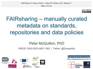 FAIRsharing – manually curated
metadata on standards,
repositories and data policies
Peter McQuilton, PhD
ORCiD: 0000-0003-2687-1982 | Twitter: @Drosophilic
RDA Plenary 14, Espoo, Finland – Friday 25th October, 2019 - Breakout 7
Slides: 10 mins
https://datareadiness.eng.ox.ac.uk
 