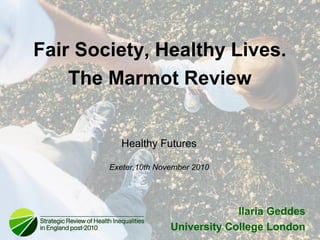 Healthy Futures
Exeter,10th November 2010
Ilaria Geddes
University College London
Fair Society, Healthy Lives.
The Marmot Review
 