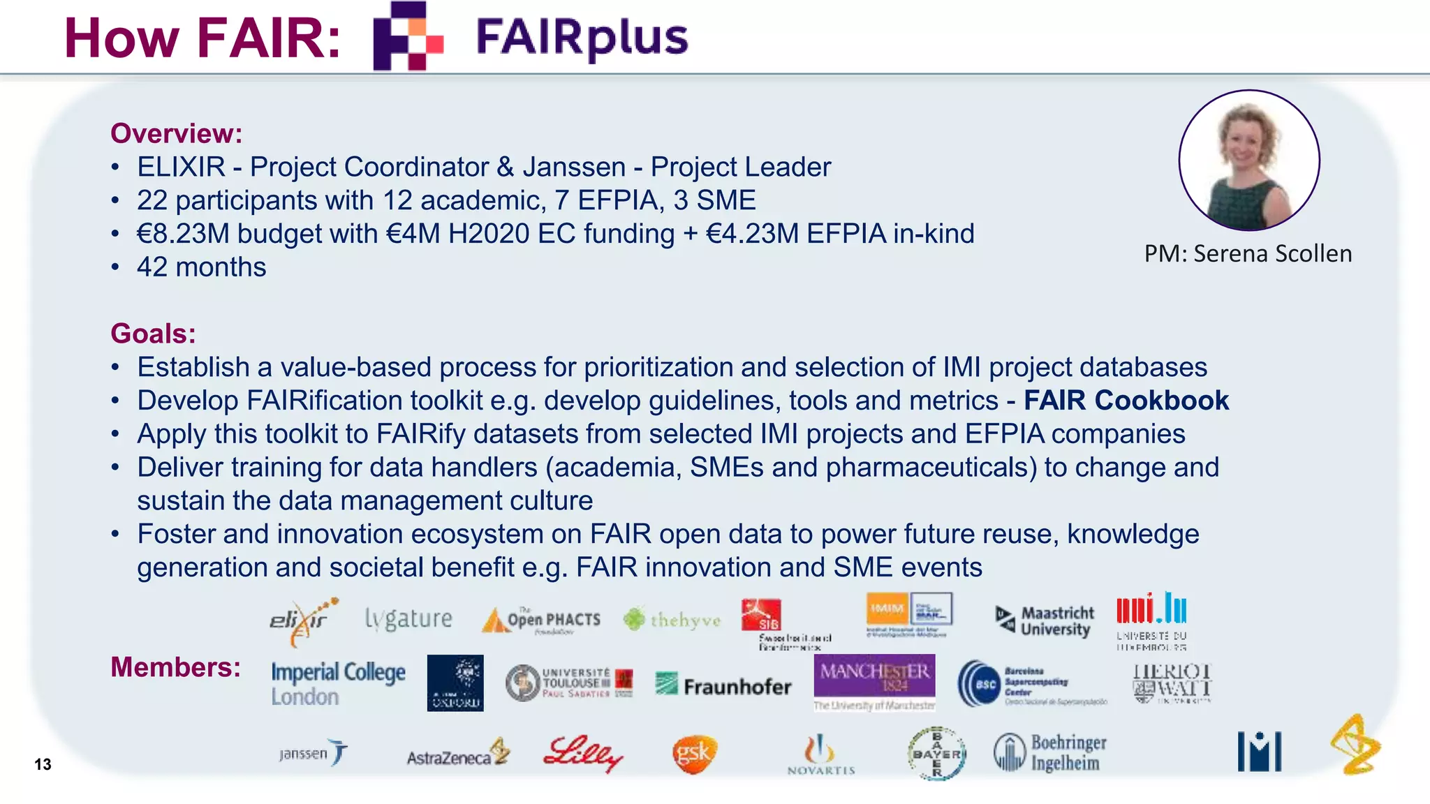 13
How FAIR:
Overview:
• ELIXIR - Project Coordinator & Janssen - Project Leader
• 22 participants with 12 academic, 7 EFPIA, 3 SME
• €8.23M budget with €4M H2020 EC funding + €4.23M EFPIA in-kind
• 42 months
Goals:
• Establish a value-based process for prioritization and selection of IMI project databases
• Develop FAIRification toolkit e.g. develop guidelines, tools and metrics - FAIR Cookbook
• Apply this toolkit to FAIRify datasets from selected IMI projects and EFPIA companies
• Deliver training for data handlers (academia, SMEs and pharmaceuticals) to change and
sustain the data management culture
• Foster and innovation ecosystem on FAIR open data to power future reuse, knowledge
generation and societal benefit e.g. FAIR innovation and SME events
Members:
PM: Serena Scollen
 