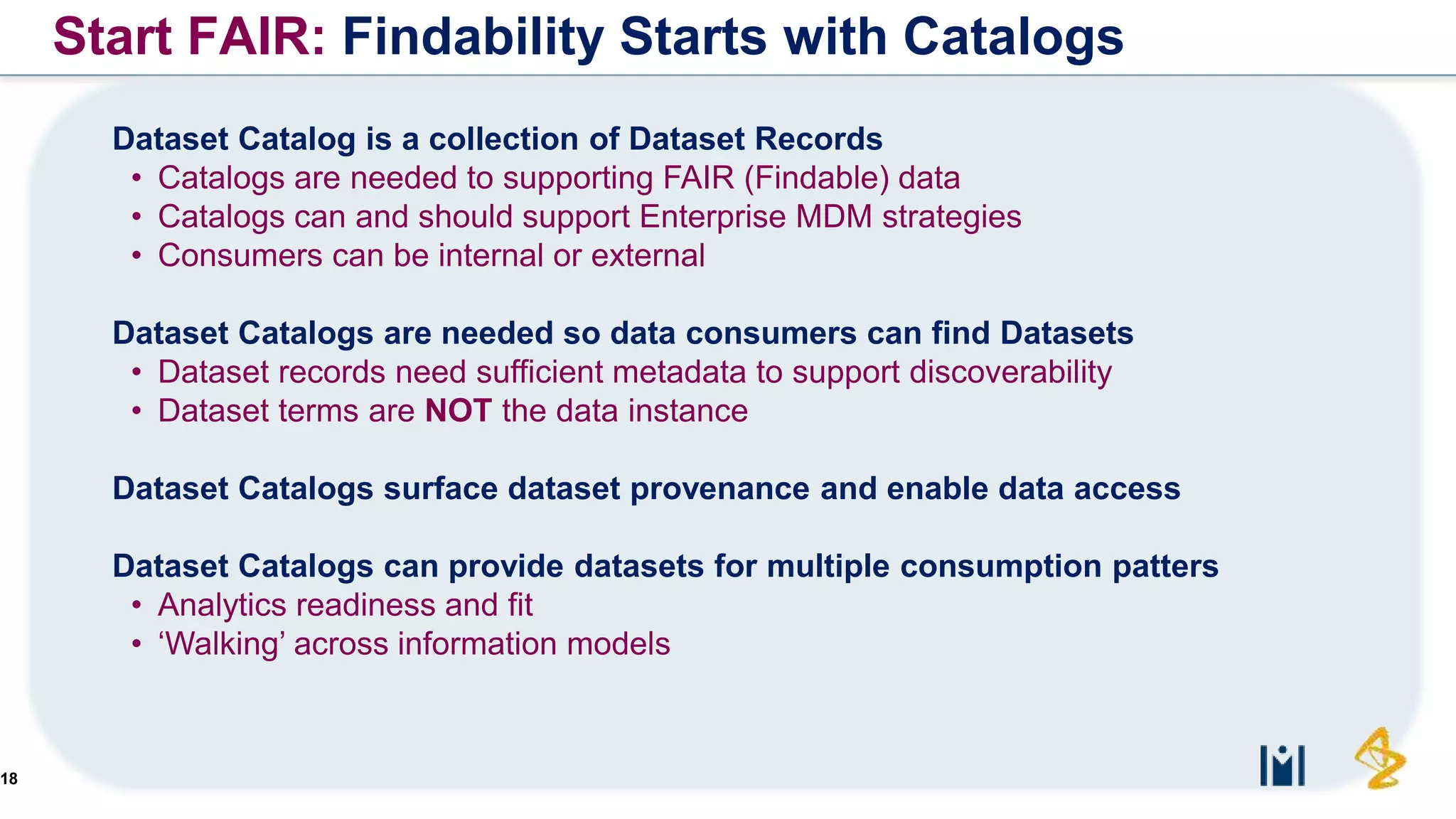 18
Dataset Catalog is a collection of Dataset Records
• Catalogs are needed to supporting FAIR (Findable) data
• Catalogs can and should support Enterprise MDM strategies
• Consumers can be internal or external
Dataset Catalogs are needed so data consumers can find Datasets
• Dataset records need sufficient metadata to support discoverability
• Dataset terms are NOT the data instance
Dataset Catalogs surface dataset provenance and enable data access
Dataset Catalogs can provide datasets for multiple consumption patters
• Analytics readiness and fit
• ‘Walking’ across information models
Start FAIR: Findability Starts with Catalogs
 