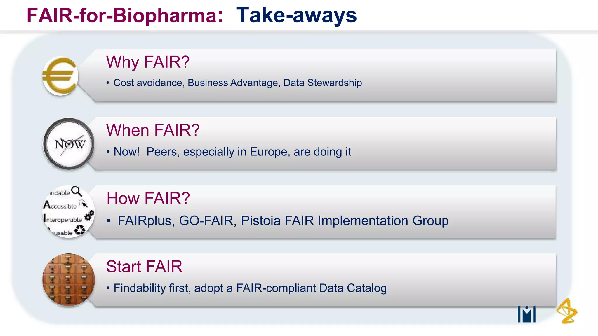 R&D | RDI
Why FAIR?
• Cost avoidance, Business Advantage, Data Stewardship
When FAIR?
• Now! Peers, especially in Europe, are doing it
How FAIR?
• FAIRplus, GO-FAIR, Pistoia FAIR Implementation Group
Start FAIR
• Findability first, adopt a FAIR-compliant Data Catalog
FAIR-for-Biopharma: Take-aways
 