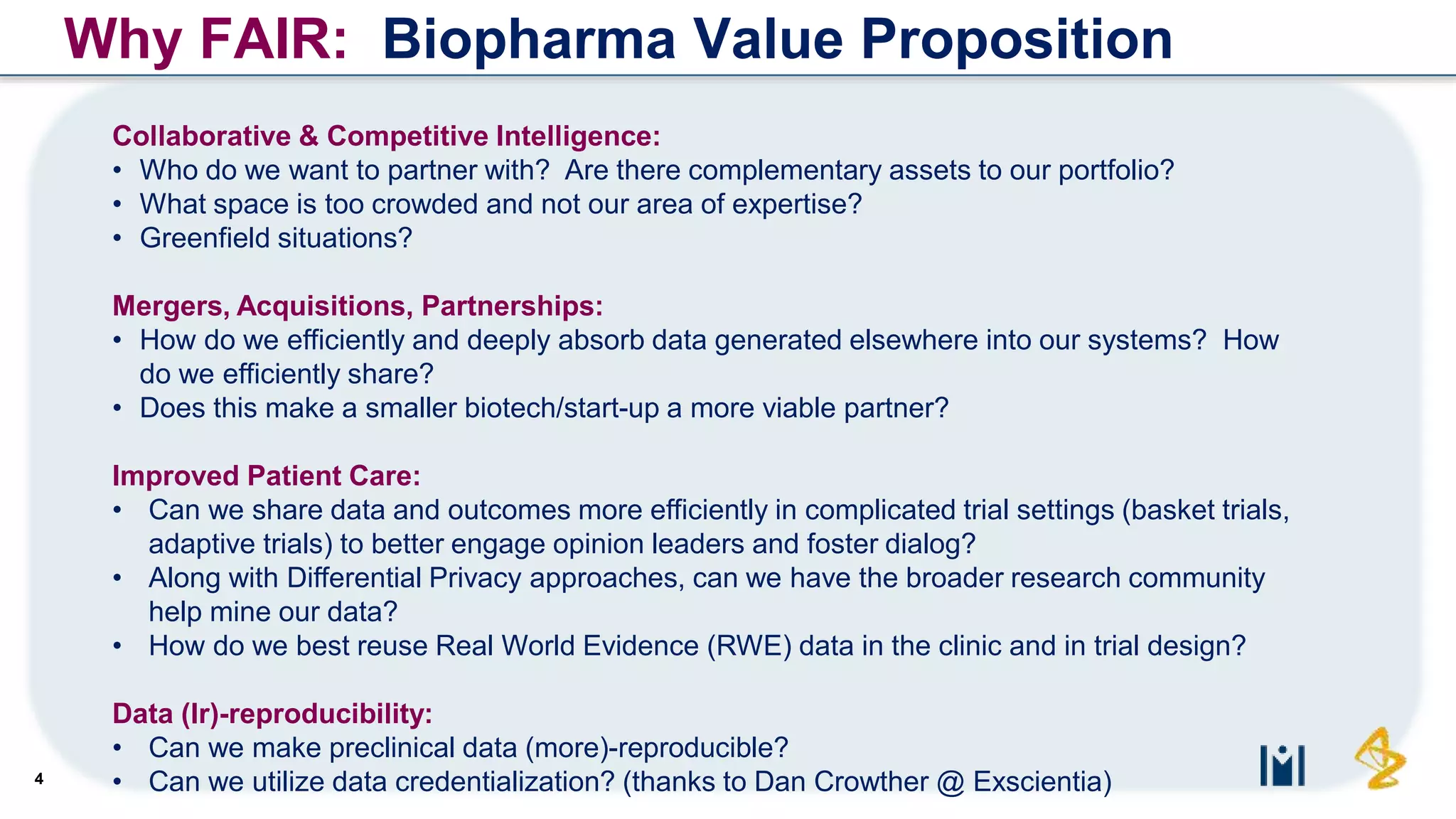 4
Collaborative & Competitive Intelligence:
• Who do we want to partner with? Are there complementary assets to our portfolio?
• What space is too crowded and not our area of expertise?
• Greenfield situations?
Mergers, Acquisitions, Partnerships:
• How do we efficiently and deeply absorb data generated elsewhere into our systems? How
do we efficiently share?
• Does this make a smaller biotech/start-up a more viable partner?
Improved Patient Care:
• Can we share data and outcomes more efficiently in complicated trial settings (basket trials,
adaptive trials) to better engage opinion leaders and foster dialog?
• Along with Differential Privacy approaches, can we have the broader research community
help mine our data?
• How do we best reuse Real World Evidence (RWE) data in the clinic and in trial design?
Data (Ir)-reproducibility:
• Can we make preclinical data (more)-reproducible?
• Can we utilize data credentialization? (thanks to Dan Crowther @ Exscientia)
Why FAIR: Biopharma Value Proposition
 