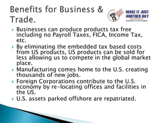 Businesses can produce products tax free including no Payroll Taxes, FICA, Income Tax, etc.By eliminating the embedded tax based costs from US products, US products can be sold for less allowing us to compete in the global market place. Manufacturing comes home to the U.S. creating thousands of new jobs.Foreign Corporations contribute to the U.S. economy by re-locating offices and facilities in the US.U.S. assets parked offshore are repatriated.Benefits for Business & Trade.
