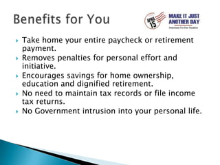 Take home your entire paycheck or retirement payment.Removes penalties for personal effort and initiative.Encourages savings for home ownership, education and dignified retirement.No need to maintain tax records or file income tax returns.No Government intrusion into your personal life.Benefits for You