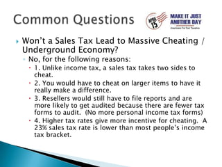 Won’t a Sales Tax Lead to Massive Cheating / Underground Economy?No, for the following reasons:1. Unlike income tax, a sales tax takes two sides to cheat.2. You would have to cheat on larger items to have it really make a difference.3. Resellers would still have to file reports and are more likely to get audited because there are fewer tax forms to audit.  (No more personal income tax forms)4. Higher tax rates give more incentive for cheating.  A 23% sales tax rate is lower than most people’s income tax bracket.Common Questions