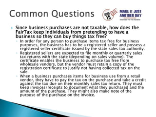 Since business purchases are not taxable, how does the FairTax keep individuals from pretending to have a business so they can buy things tax free?In order for any person to purchase items tax free for business purposes, the business has to be a registered seller and possess a registered seller certificate issued by the state sales tax authority.Registered sellers are expected to file monthly or quarterly sales tax returns with the state (depending on sales volume). The certificate enables the business to purchase tax free from wholesale vendors, but the vendor must retain a copy of the registration certificate to justify not having collected tax on the sale. When a business purchases items for business use from a retail vendor, they have to pay the tax on the purchase and take a credit against the tax due on their monthly sales tax return. They must keep invoices/receipts to document what they purchased and the amount of the purchase. They might also make note of the purpose of the purchase on the invoice.Common Questions