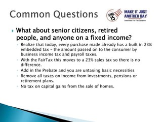 What about senior citizens, retired people, and anyone on a fixed income?Realize that today, every purchase made already has a built in 23% embedded tax – the amount passed on to the consumer by business income tax and payroll taxes.With the FairTax this moves to a 23% sales tax so there is no difference.Add in the Prebate and you are untaxing basic necessitiesRemove all taxes on income from investments, pensions or retirement plans.No tax on capital gains from the sale of homes.Common Questions