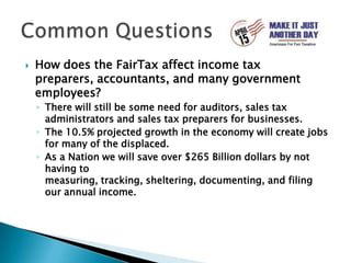 How does the FairTax affect income tax preparers, accountants, and many government employees?There will still be some need for auditors, sales tax administrators and sales tax preparers for businesses.The 10.5% projected growth in the economy will create jobs for many of the displaced.As a Nation we will save over $265 Billion dollars by not having to measuring, tracking, sheltering, documenting, and filing our annual income.Common Questions