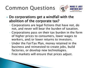 Do corporations get a windfall with the abolition of the corporate tax?Corporations are legal fictions that have not, do not, and never will bear the burden of taxation. Corporations pass on their tax burden in the form of higher prices to consumers, lower wages to workers, and/or lower returns to investors. Under the FairTax Plan, money retained in the business and reinvested to create jobs, build factories, or develop new technologies.Free markets will ensure that prices adjust.Common Questions