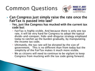 Can Congress just simply raise the rate once the FairTax is passed into law?Yes, just like Congress has mucked with the current tax code but:FairTax is highly visible. And because there is only one tax rate, it will be very hard for Congress to adopt the typical divide-and-conquer, hide-and-disguise strategy employed today to ratchet up the burden gradually, by manipulating the income tax code.Ultimately, the tax rate will be dictated by the size of government.   This is no different than from today but the simplicity of the FairTax makes it much more visible.We as citizens will need to continue to be vigilant to keep Congress from mucking with the tax code going forward.Common Questions