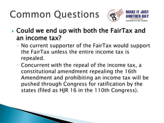 Could we end up with both the FairTax and an income tax?No current supporter of the FairTax would support the FairTax unless the entire income tax is repealed.Concurrent with the repeal of the income tax, a constitutional amendment repealing the 16th Amendment and prohibiting an income tax will be pushed through Congress for ratification by the states (filed as HJR 16 in the 110th Congress).Common Questions