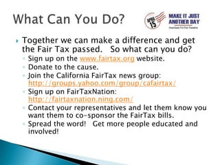 Together we can make a difference and get the Fair Tax passed.   So what can you do?Sign up on the www.fairtax.org website.Donate to the cause.Join the California FairTax news group: http://groups.yahoo.com/group/cafairtax/Sign up on FairTaxNation: http://fairtaxnation.ning.com/Contact your representatives and let them know you want them to co-sponsor the FairTax bills.Spread the word!   Get more people educated and involved!What Can You Do?