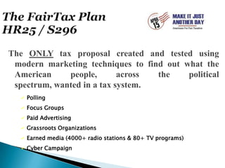 The FairTax PlanHR25 / S296The ONLY tax proposal created and tested using modern marketing techniques to find out what the American people, across the political spectrum, wanted in a tax system.Polling