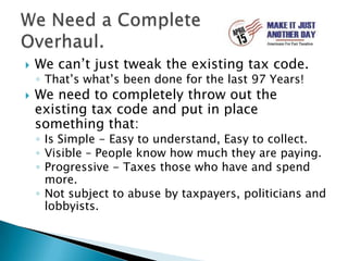 We can’t just tweak the existing tax code. That’s what’s been done for the last 97 Years!We need to completely throw out the existing tax code and put in place something that:Is Simple - Easy to understand, Easy to collect.Visible – People know how much they are paying.Progressive - Taxes those who have and spend more.Not subject to abuse by taxpayers, politicians and lobbyists.We Need a Complete Overhaul.