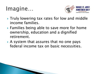 Truly lowering tax rates for low and middle income families.Families being able to save more for home ownership, education and a dignified retirement.A system that assures that no one pays federal income tax on basic necessities. Imagine…