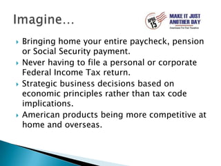 Bringing home your entire paycheck, pension or Social Security payment.Never having to file a personal or corporate Federal Income Tax return.Strategic business decisions based on economic principles rather than tax code implications.American products being more competitive at home and overseas.Imagine…