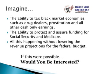 The ability to tax black market economies such as drug dealers, prostitution and all other cash only earnings.The ability to protect and assure funding for Social Security and Medicare.All this happening without lowering the revenue projections for the federal budget.Imagine…If this were possible…Would You Be Interested?