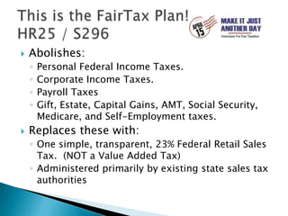 This is the FairTax Plan!HR25 / S296Abolishes:Personal Federal Income Taxes.Corporate Income Taxes.Payroll TaxesGift, Estate, Capital Gains, AMT, Social Security, Medicare, and Self-Employment taxes.Replaces these with:One simple, transparent, 23% Federal Retail Sales Tax.  (NOT a Value Added Tax)Administered primarily by existing state sales tax authorities