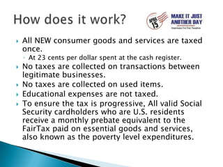 All NEW consumer goods and services are taxed once.At 23 cents per dollar spent at the cash register.No taxes are collected on transactions between legitimate businesses.No taxes are collected on used items.Educational expenses are not taxed.To ensure the tax is progressive, All valid Social Security cardholders who are U.S. residents receive a monthly prebate equivalent to the FairTax paid on essential goods and services, also known as the poverty level expenditures.How does it work?