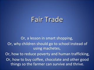 Fair Trade Or, a lesson in smart shopping,  Or, why children should go to school instead of using machetes,  Or, how to reduce poverty and human trafficking, Or, how to buy coffee, chocolate and other good things so the farmer can survive and thrive. 