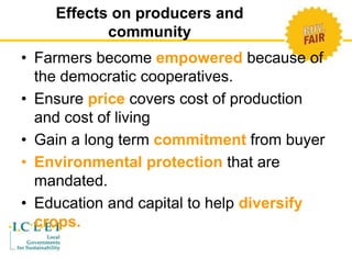 Effects on producers and 
community 
• Farmers become empowered because of 
the democratic cooperatives. 
• Ensure price covers cost of production 
and cost of living 
• Gain a long term commitment from buyer 
• Environmental protection that are 
mandated. 
• Education and capital to help diversify 
crops. 
 