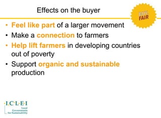 Effects on the buyer 
• Feel like part of a larger movement 
• Make a connection to farmers 
• Help lift farmers in developing countries 
out of poverty 
• Support organic and sustainable 
production 
 