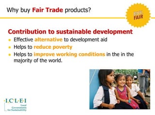 Why buy Fair Trade products? 
Contribution to sustainable development 
 Effective alternative to development aid 
 Helps to reduce poverty 
 Helps to improve working conditions in the in the 
majority of the world. 
 