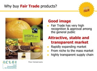 Why buy Fair Trade products? 
Good image 
 Fair Trade has very high 
recognition & approval among 
the general public 
Attractive, stable and 
transparent market 
 Rapidly expanding market 
 From niche to the mass market 
 highly transparent supply chain 
Photo: Fairtrade Austria 
 