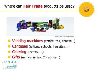Where can Fair Trade products be used? 
Photo: Credit: Fairtrade Foundation 
 Vending machines (coffee, tea, snacks…) 
 Canteens (offices, schools, hospitals…) 
 Catering (events, …) 
 Gifts (anniversaries, Christmas…) 
 