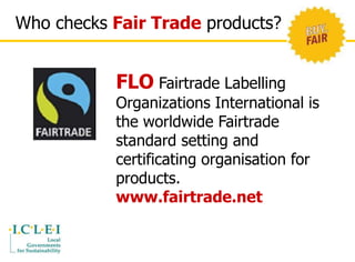 Who checks Fair Trade products? 
FLO Fairtrade Labelling 
Organizations International is 
the worldwide Fairtrade 
standard setting and 
certificating organisation for 
products. 
www.fairtrade.net 
 